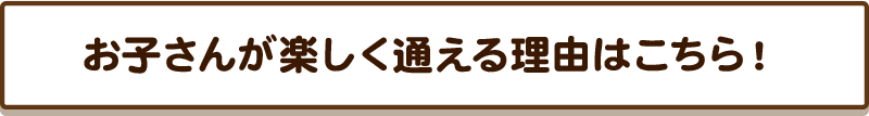 お子さんが楽しく通える理由はこちら！