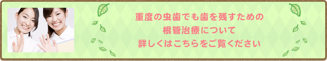 重度の虫歯でも歯を残すための根管治療について 詳しくはこちらをご覧ください